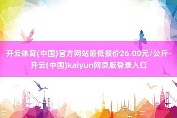 开云体育(中国)官方网站最低报价26.00元/公斤-开云(中国)kaiyun网页版登录入口