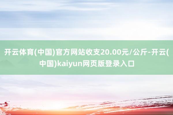 开云体育(中国)官方网站收支20.00元/公斤-开云(中国)kaiyun网页版登录入口