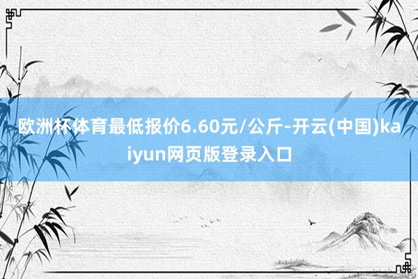 欧洲杯体育最低报价6.60元/公斤-开云(中国)kaiyun网页版登录入口
