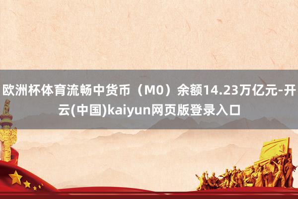 欧洲杯体育流畅中货币（M0）余额14.23万亿元-开云(中国)kaiyun网页版登录入口