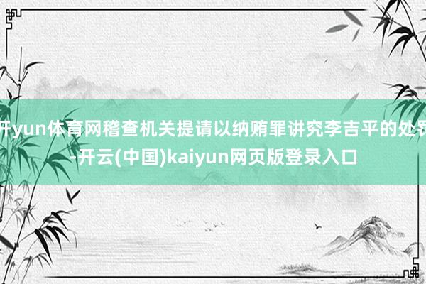 开yun体育网稽查机关提请以纳贿罪讲究李吉平的处罚-开云(中国)kaiyun网页版登录入口