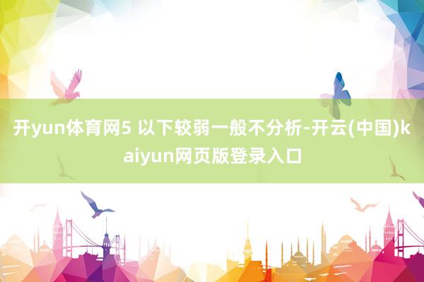 开yun体育网5 以下较弱一般不分析-开云(中国)kaiyun网页版登录入口