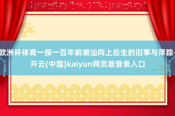 欧洲杯体育一探一百年前潮汕向上后生的旧事与萍踪-开云(中国)kaiyun网页版登录入口