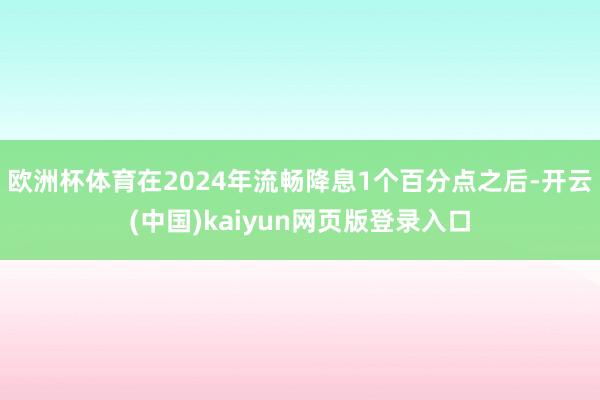 欧洲杯体育在2024年流畅降息1个百分点之后-开云(中国)kaiyun网页版登录入口