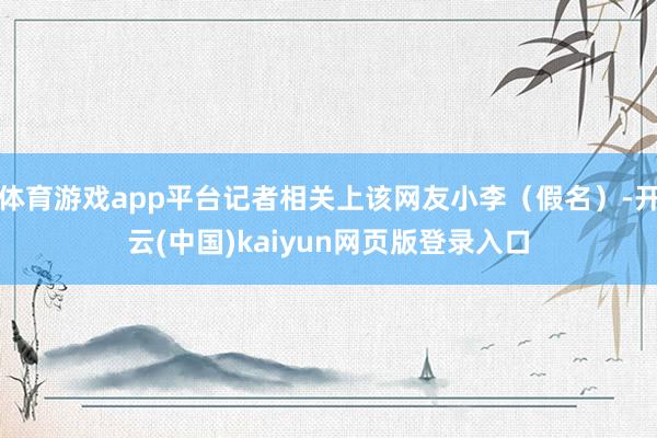 体育游戏app平台记者相关上该网友小李（假名）-开云(中国)kaiyun网页版登录入口