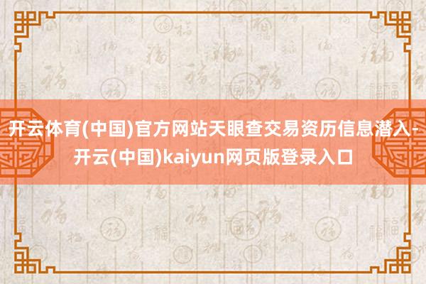 开云体育(中国)官方网站　　天眼查交易资历信息潜入-开云(中国)kaiyun网页版登录入口