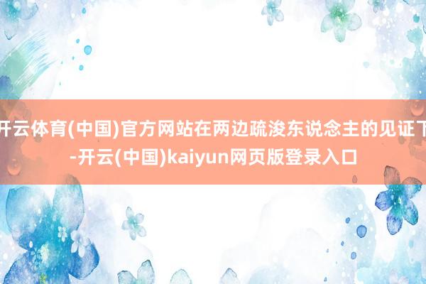 开云体育(中国)官方网站在两边疏浚东说念主的见证下-开云(中国)kaiyun网页版登录入口