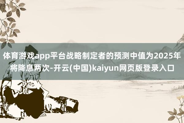 体育游戏app平台战略制定者的预测中值为2025年将降息两次-开云(中国)kaiyun网页版登录入口