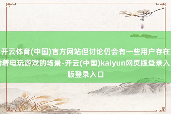 开云体育(中国)官方网站但讨论仍会有一些用户存在插着电玩游戏的场景-开云(中国)kaiyun网页版登录入口