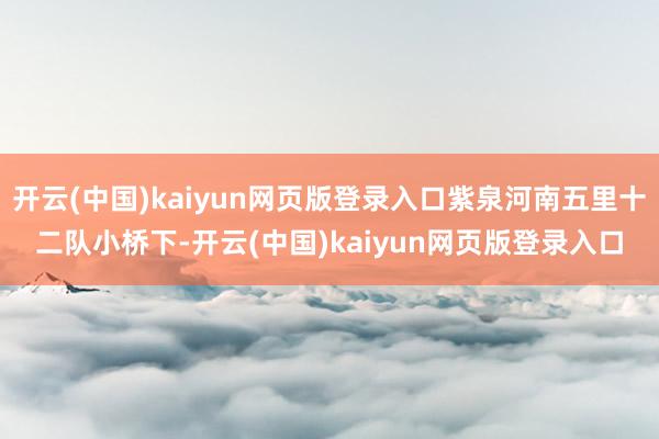 开云(中国)kaiyun网页版登录入口紫泉河南五里十二队小桥下-开云(中国)kaiyun网页版登录入口