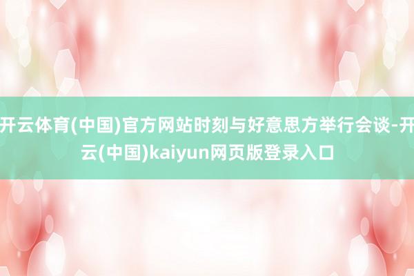 开云体育(中国)官方网站时刻与好意思方举行会谈-开云(中国)kaiyun网页版登录入口
