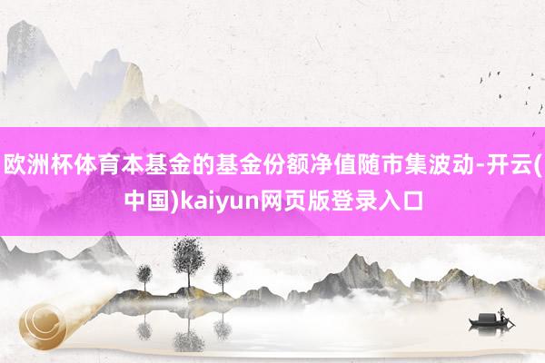 欧洲杯体育本基金的基金份额净值随市集波动-开云(中国)kaiyun网页版登录入口