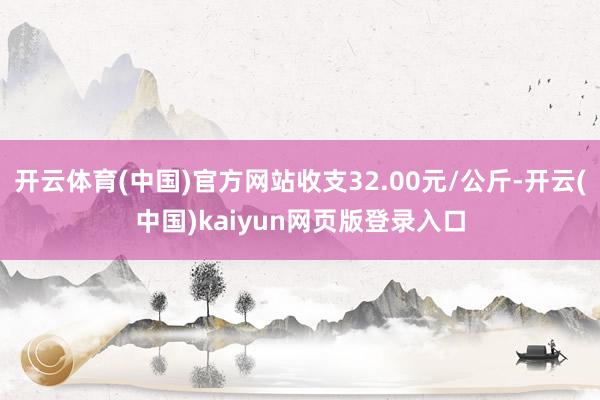 开云体育(中国)官方网站收支32.00元/公斤-开云(中国)kaiyun网页版登录入口