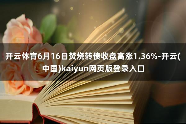 开云体育6月16日焚烧转债收盘高涨1.36%-开云(中国)kaiyun网页版登录入口
