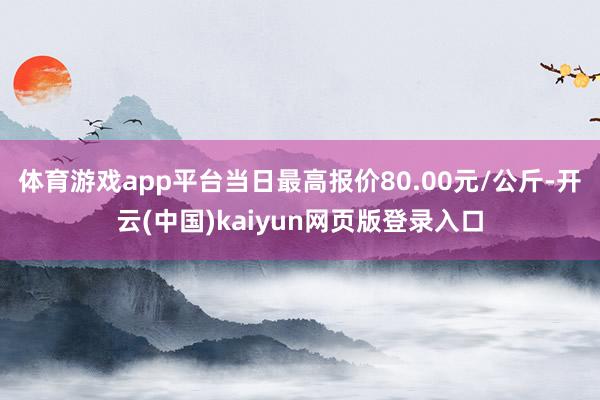 体育游戏app平台当日最高报价80.00元/公斤-开云(中国)kaiyun网页版登录入口