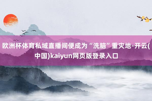 欧洲杯体育私域直播间便成为“洗脑”重灾地-开云(中国)kaiyun网页版登录入口