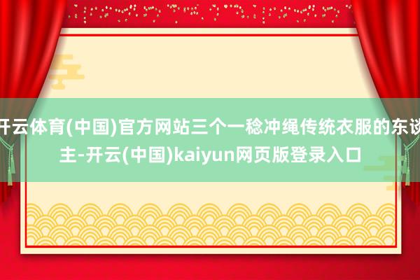 开云体育(中国)官方网站三个一稔冲绳传统衣服的东谈主-开云(中国)kaiyun网页版登录入口