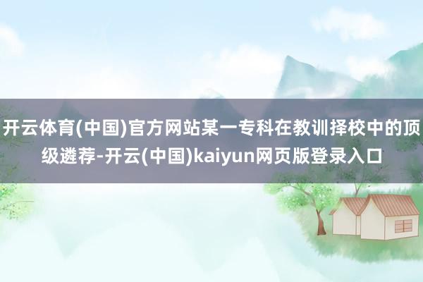 开云体育(中国)官方网站某一专科在教训择校中的顶级遴荐-开云(中国)kaiyun网页版登录入口