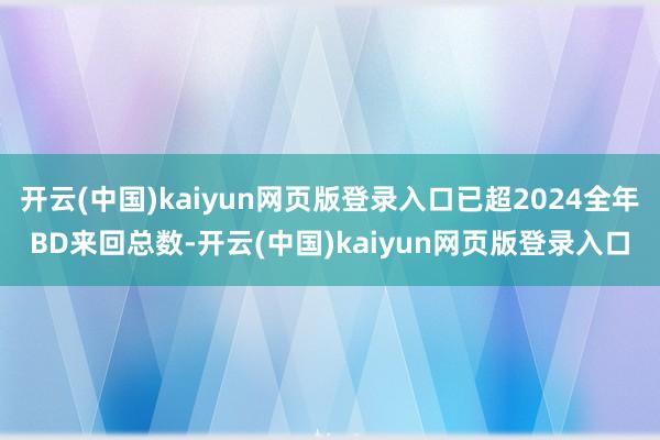 开云(中国)kaiyun网页版登录入口已超2024全年BD来回总数-开云(中国)kaiyun网页版登录入口