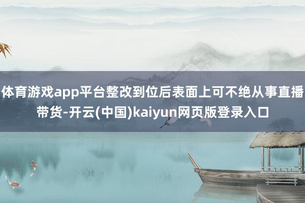 体育游戏app平台整改到位后表面上可不绝从事直播带货-开云(中国)kaiyun网页版登录入口