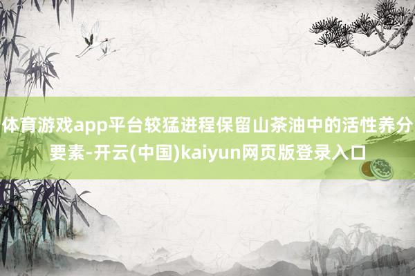 体育游戏app平台较猛进程保留山茶油中的活性养分要素-开云(中国)kaiyun网页版登录入口