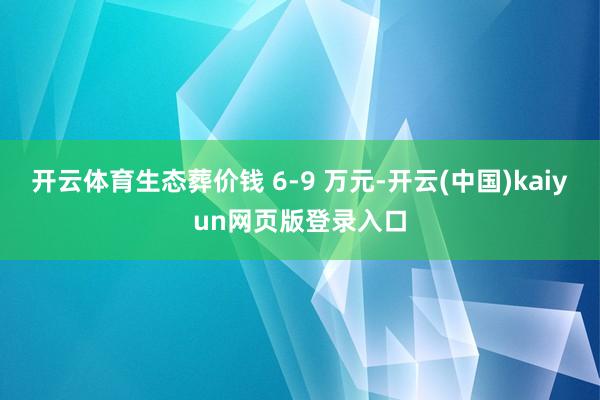 开云体育生态葬价钱 6-9 万元-开云(中国)kaiyun网页版登录入口