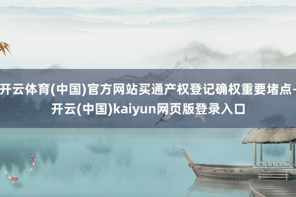 开云体育(中国)官方网站买通产权登记确权重要堵点-开云(中国)kaiyun网页版登录入口