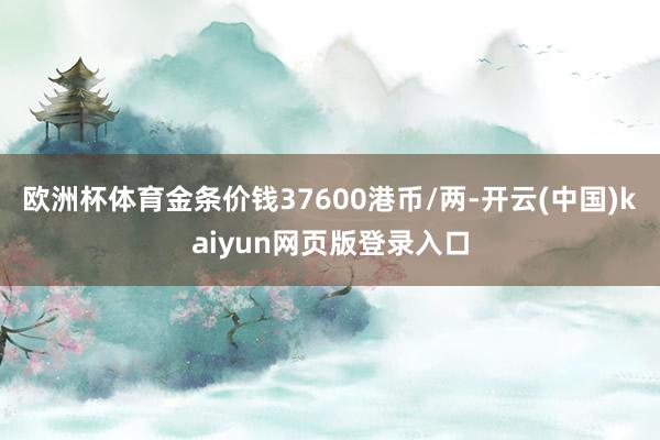 欧洲杯体育金条价钱37600港币/两-开云(中国)kaiyun网页版登录入口