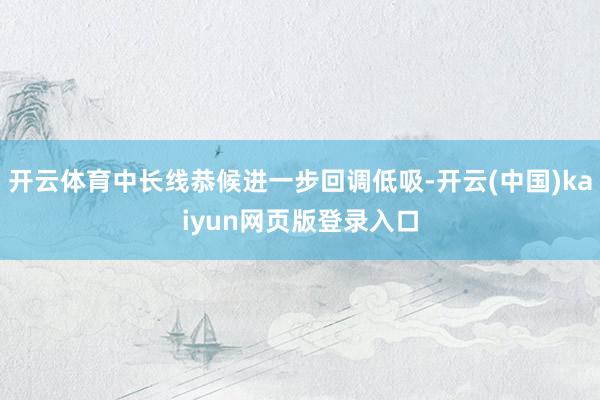 开云体育中长线恭候进一步回调低吸-开云(中国)kaiyun网页版登录入口
