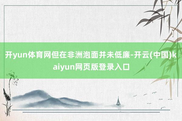 开yun体育网但在非洲泡面并未低廉-开云(中国)kaiyun网页版登录入口