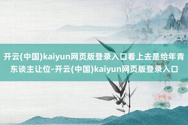 开云(中国)kaiyun网页版登录入口看上去是给年青东谈主让位-开云(中国)kaiyun网页版登录入口