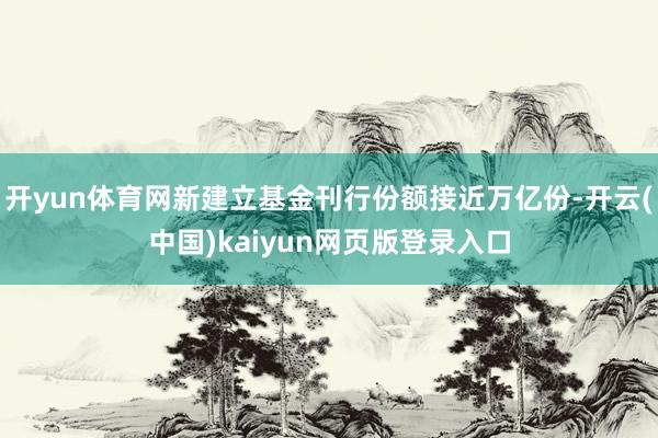 开yun体育网新建立基金刊行份额接近万亿份-开云(中国)kaiyun网页版登录入口