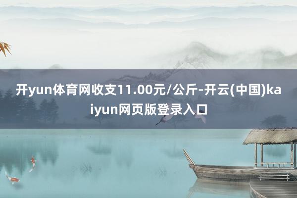 开yun体育网收支11.00元/公斤-开云(中国)kaiyun网页版登录入口
