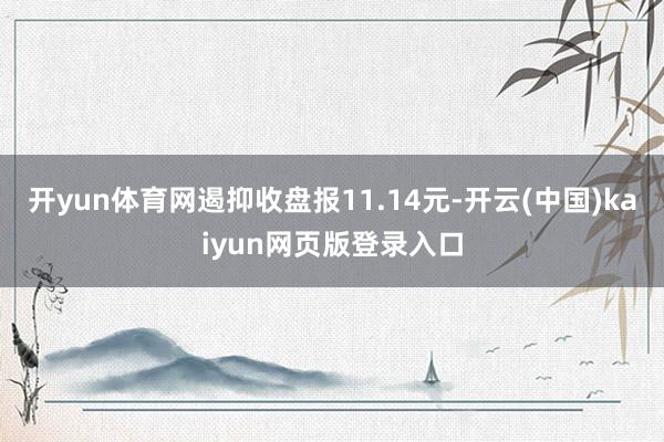 开yun体育网遏抑收盘报11.14元-开云(中国)kaiyun网页版登录入口