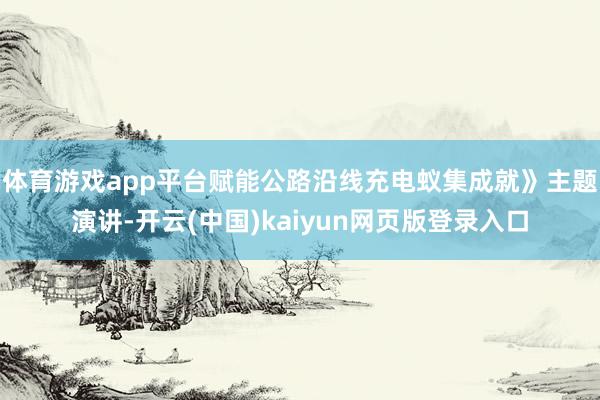 体育游戏app平台赋能公路沿线充电蚁集成就》主题演讲-开云(中国)kaiyun网页版登录入口
