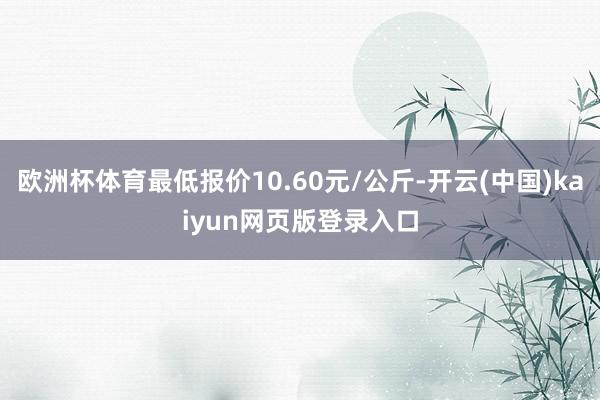 欧洲杯体育最低报价10.60元/公斤-开云(中国)kaiyun网页版登录入口