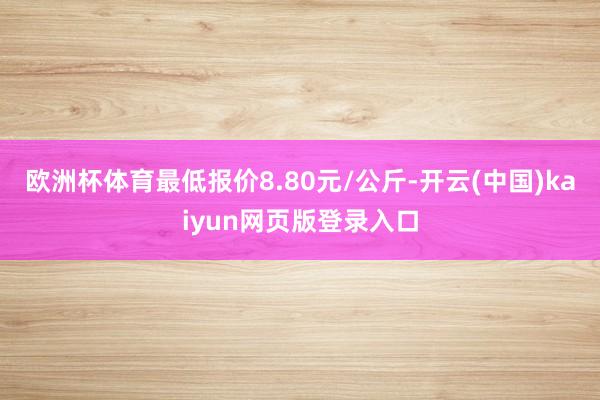 欧洲杯体育最低报价8.80元/公斤-开云(中国)kaiyun网页版登录入口