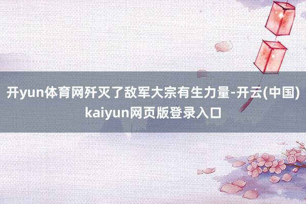 开yun体育网歼灭了敌军大宗有生力量-开云(中国)kaiyun网页版登录入口