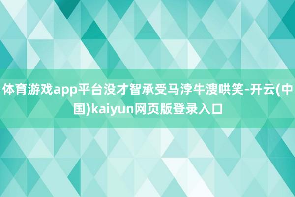 体育游戏app平台没才智承受马浡牛溲哄笑-开云(中国)kaiyun网页版登录入口