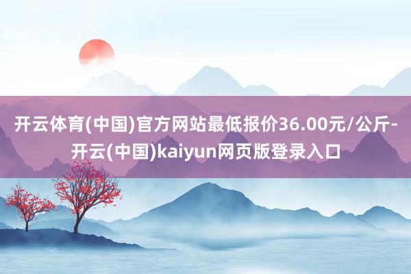 开云体育(中国)官方网站最低报价36.00元/公斤-开云(中国)kaiyun网页版登录入口