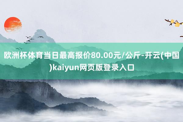 欧洲杯体育当日最高报价80.00元/公斤-开云(中国)kaiyun网页版登录入口