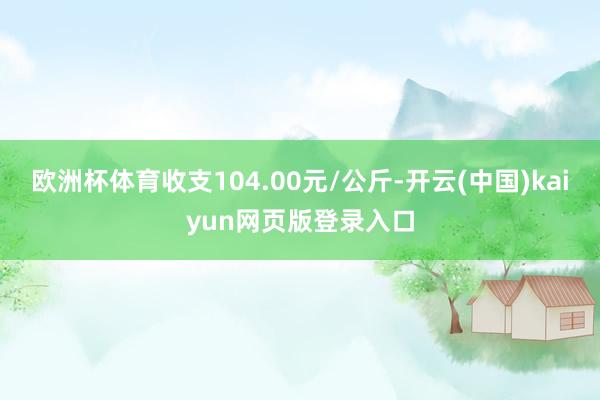 欧洲杯体育收支104.00元/公斤-开云(中国)kaiyun网页版登录入口