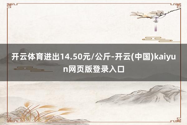 开云体育进出14.50元/公斤-开云(中国)kaiyun网页版登录入口