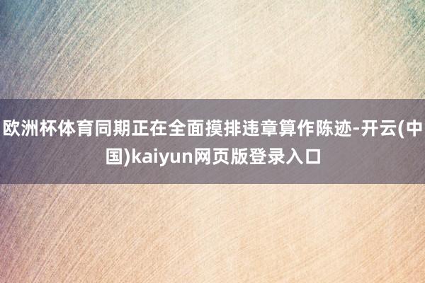 欧洲杯体育同期正在全面摸排违章算作陈迹-开云(中国)kaiyun网页版登录入口