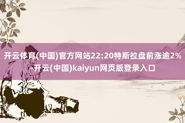 开云体育(中国)官方网站22:20特斯拉盘前涨逾2%-开云(中国)kaiyun网页版登录入口