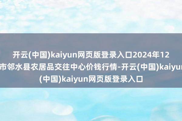开云(中国)kaiyun网页版登录入口2024年12月22日四川广安市邻水县农居品交往中心价钱行情-开云(中国)kaiyun网页版登录入口