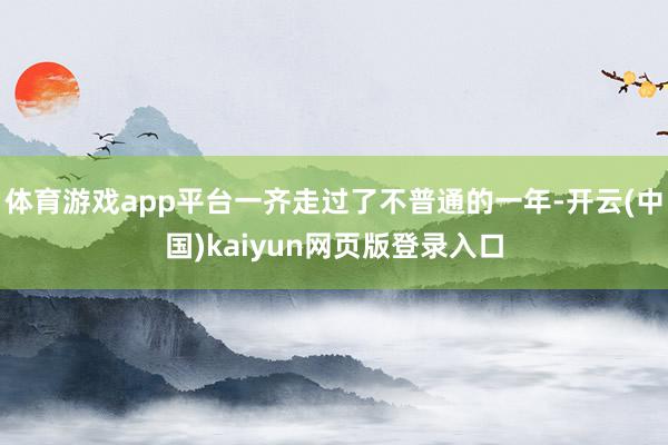 体育游戏app平台一齐走过了不普通的一年-开云(中国)kaiyun网页版登录入口