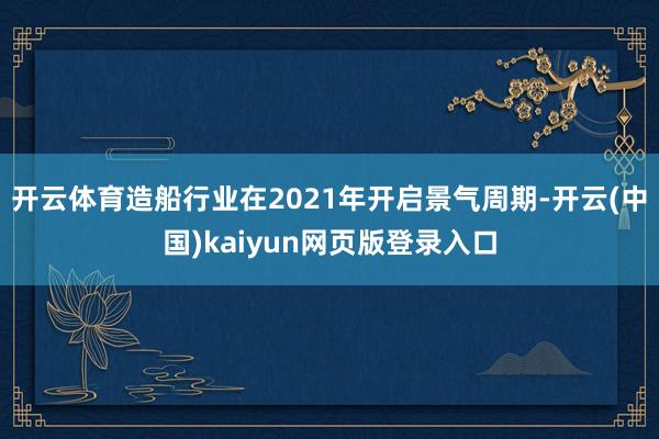 开云体育造船行业在2021年开启景气周期-开云(中国)kaiyun网页版登录入口