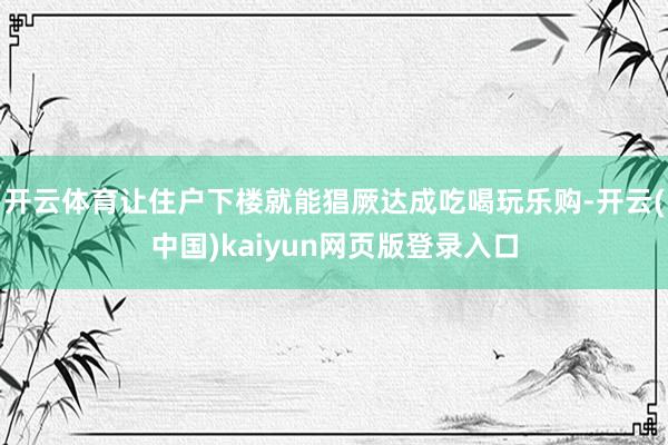 开云体育让住户下楼就能猖厥达成吃喝玩乐购-开云(中国)kaiyun网页版登录入口