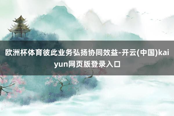 欧洲杯体育彼此业务弘扬协同效益-开云(中国)kaiyun网页版登录入口